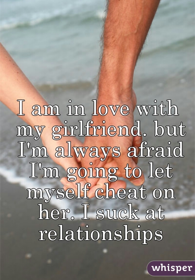 I am in love with my girlfriend. but I'm always afraid I'm going to let myself cheat on her. I suck at relationships