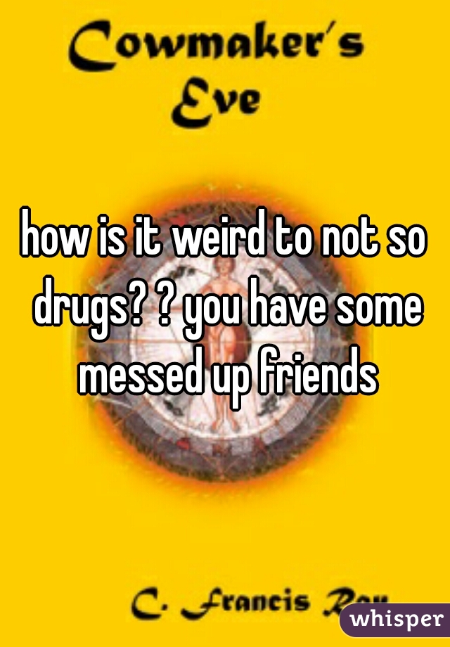 how is it weird to not so drugs? ? you have some messed up friends