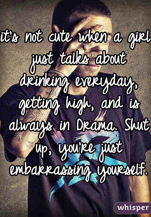 it's not cute when a girl just talks about drinking everyday, getting high, and is always in Drama. Shut up, you're just embarrassing yourself. 