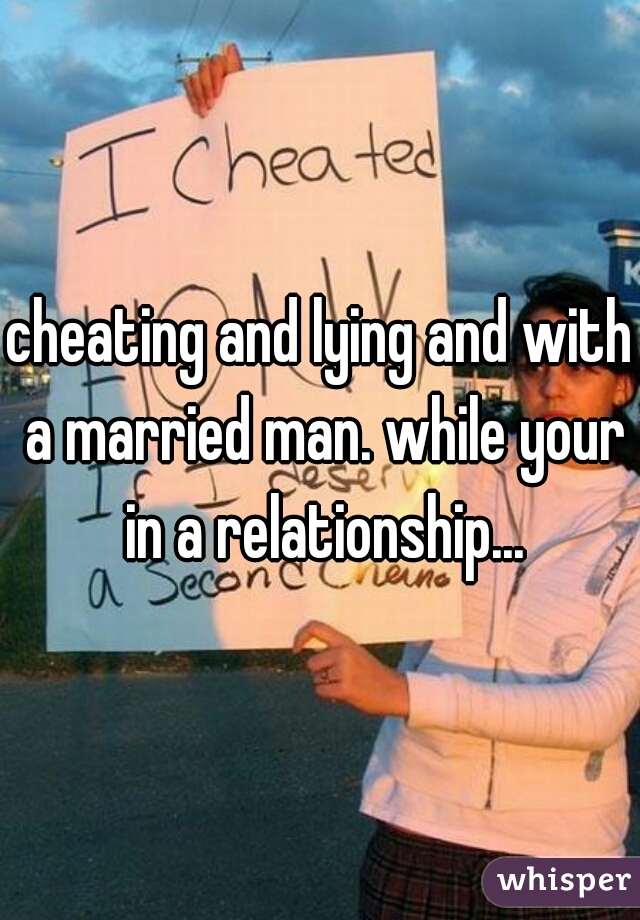 cheating and lying and with a married man. while your in a relationship...