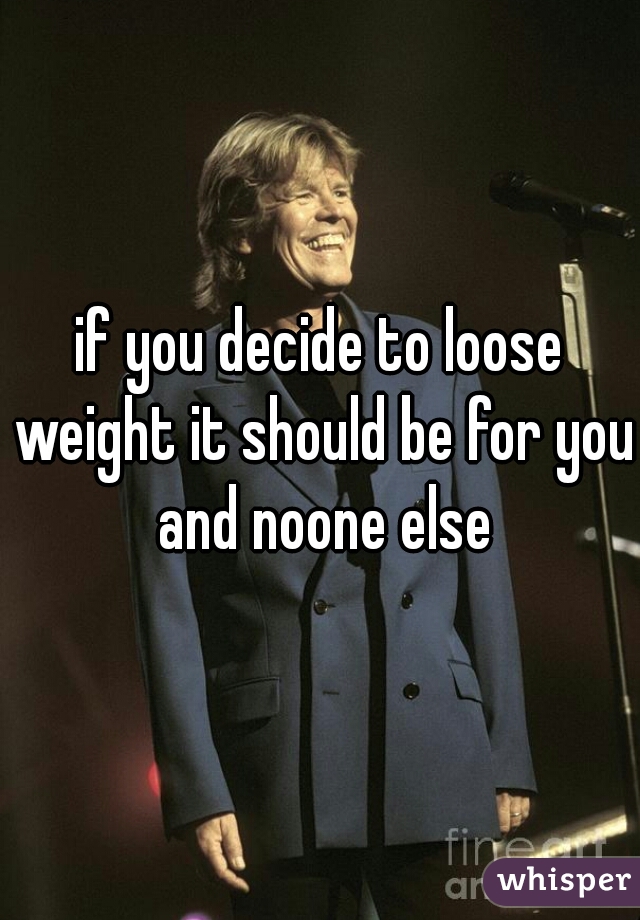 if you decide to loose weight it should be for you and noone else