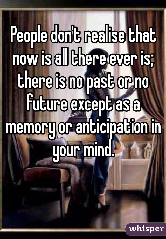 People don't realise that now is all there ever is; there is no past or no future except as a memory or anticipation in your mind.