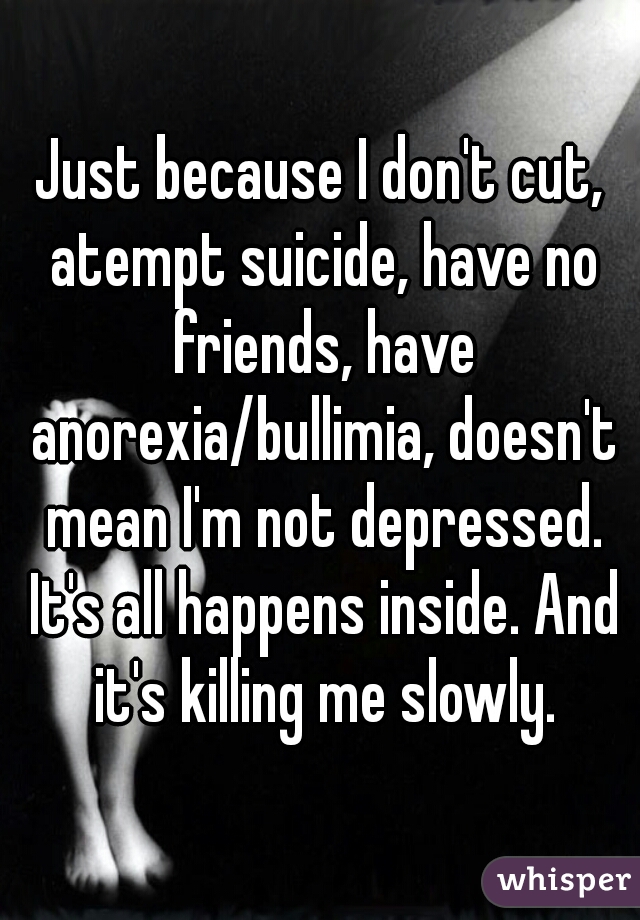 Just because I don't cut, atempt suicide, have no friends, have anorexia/bullimia, doesn't mean I'm not depressed. It's all happens inside. And it's killing me slowly.