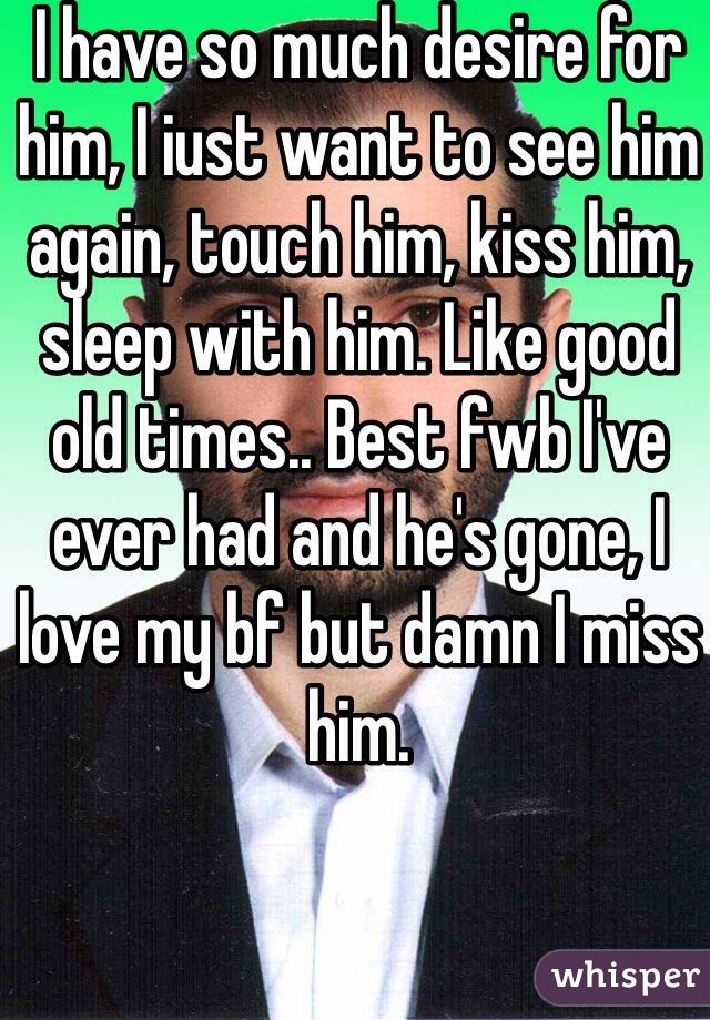 I have so much desire for him, I iust want to see him again, touch him, kiss him, sleep with him. Like good old times.. Best fwb I've ever had and he's gone, I love my bf but damn I miss him. 