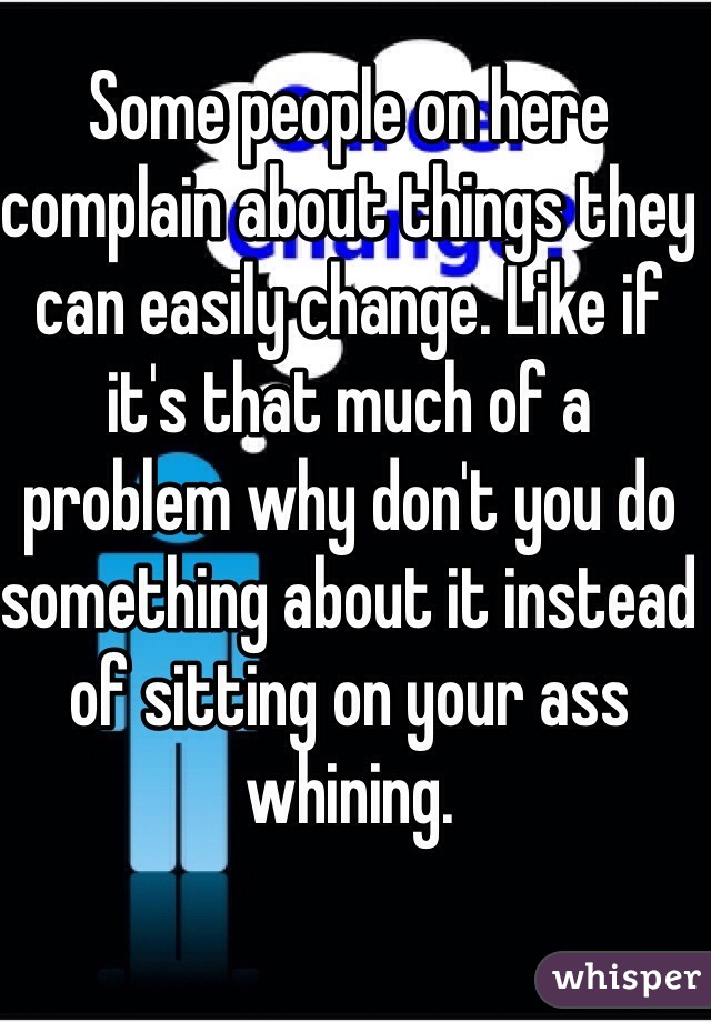Some people on here complain about things they can easily change. Like if it's that much of a problem why don't you do something about it instead of sitting on your ass whining.