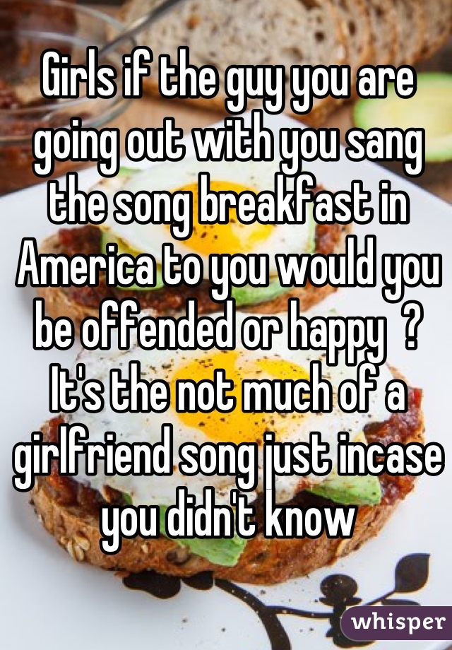 Girls if the guy you are going out with you sang the song breakfast in America to you would you be offended or happy  ?
It's the not much of a girlfriend song just incase you didn't know