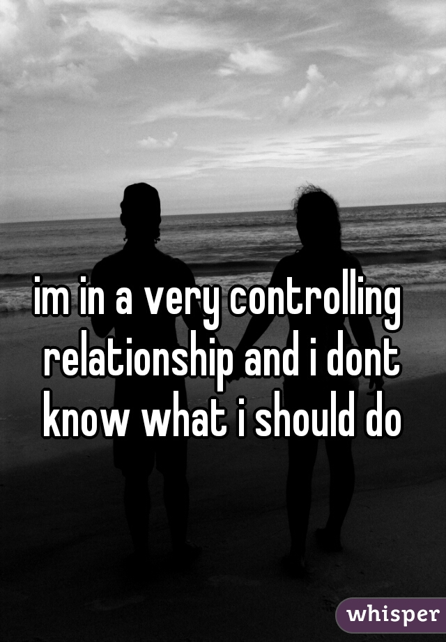 im in a very controlling relationship and i dont know what i should do