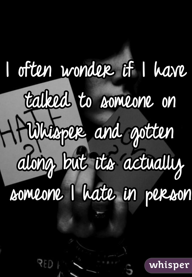 I often wonder if I have talked to someone on Whisper and gotten along but its actually someone I hate in person.