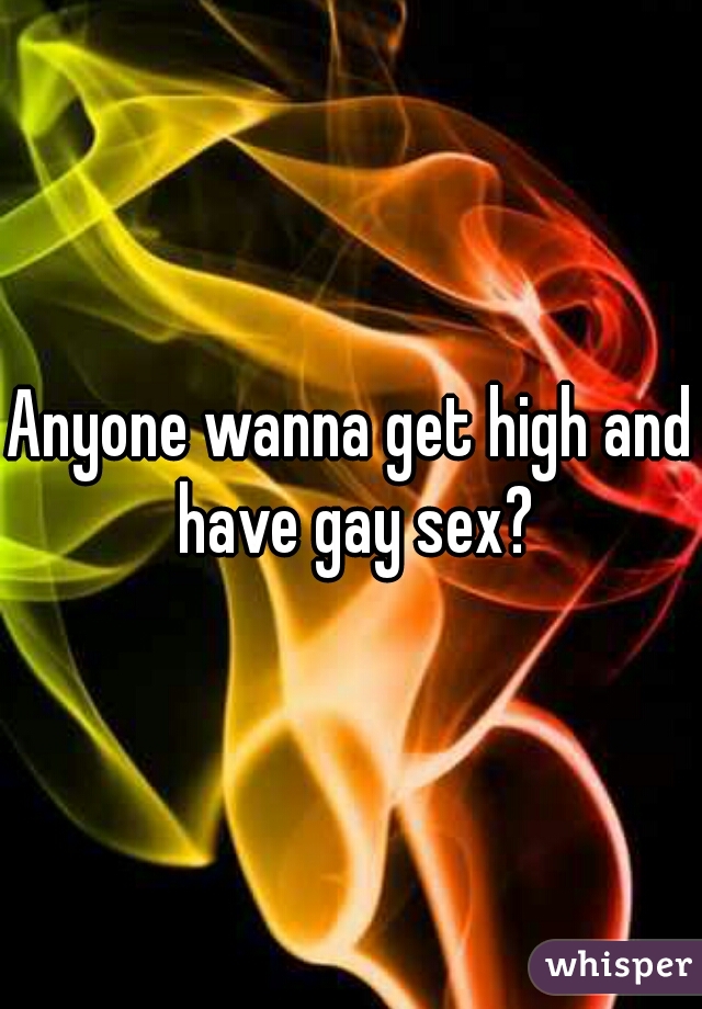 Anyone wanna get high and have gay sex?