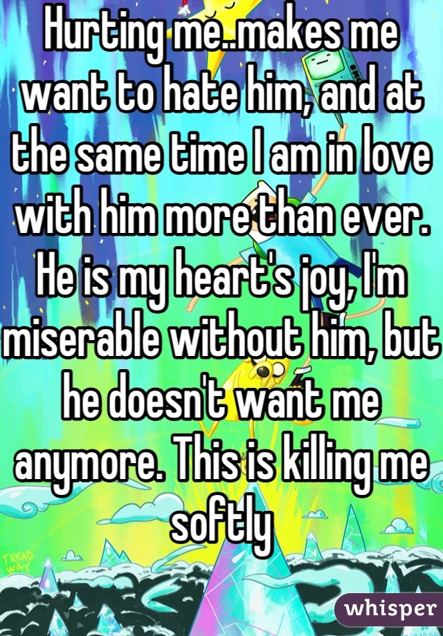 Hurting me..makes me want to hate him, and at the same time I am in love with him more than ever. He is my heart's joy, I'm miserable without him, but he doesn't want me anymore. This is killing me softly
