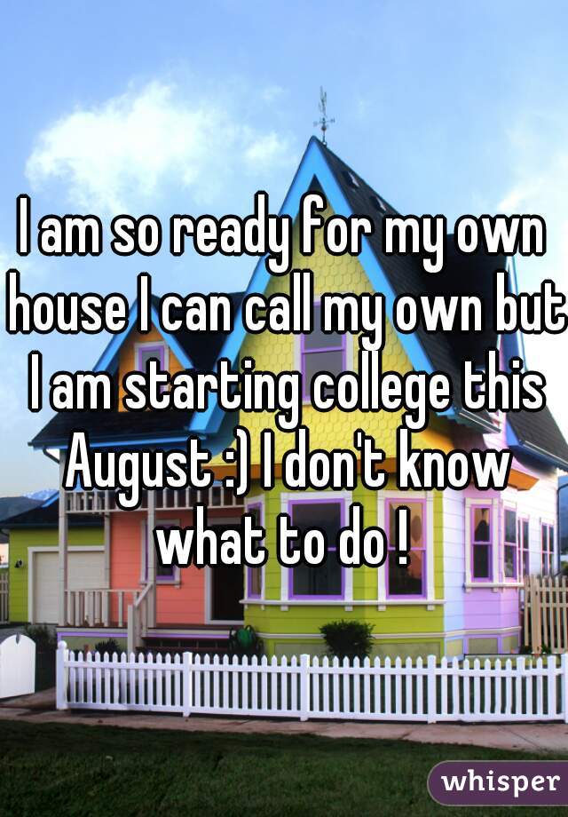 I am so ready for my own house I can call my own but I am starting college this August :) I don't know what to do ! 