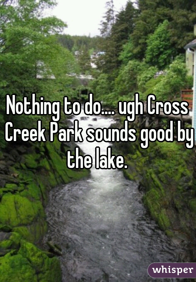 Nothing to do.... ugh Cross Creek Park sounds good by the lake. 