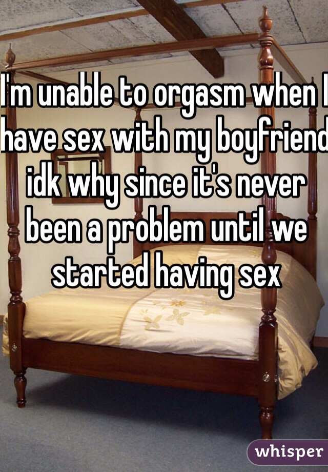 I'm unable to orgasm when I have sex with my boyfriend idk why since it's never been a problem until we started having sex 