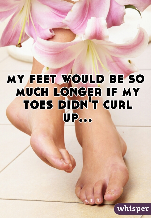 my feet would be so much longer if my toes didn't curl up...  