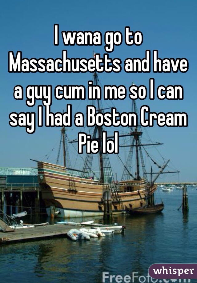 I wana go to Massachusetts and have a guy cum in me so I can say I had a Boston Cream Pie lol
