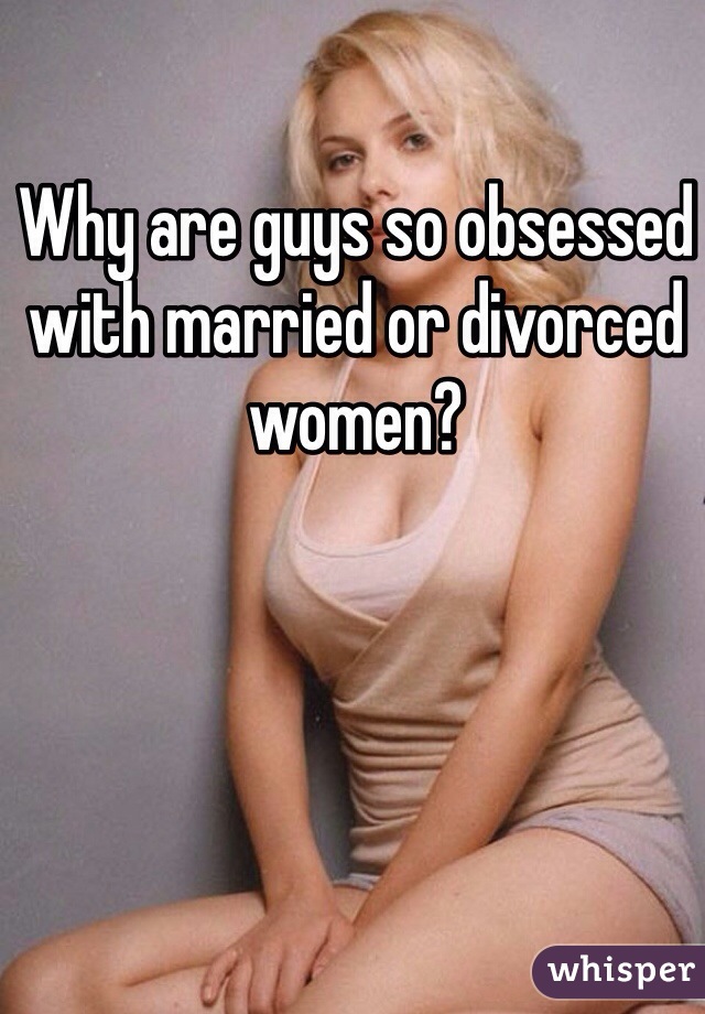 Why are guys so obsessed with married or divorced women?