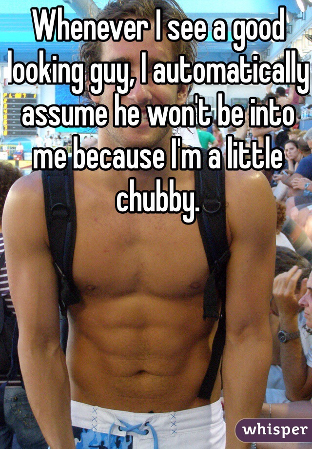 Whenever I see a good looking guy, I automatically assume he won't be into me because I'm a little chubby. 