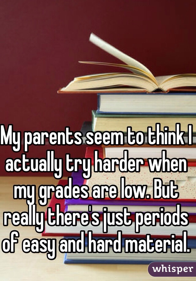 My parents seem to think I actually try harder when my grades are low. But really there's just periods of easy and hard material. 