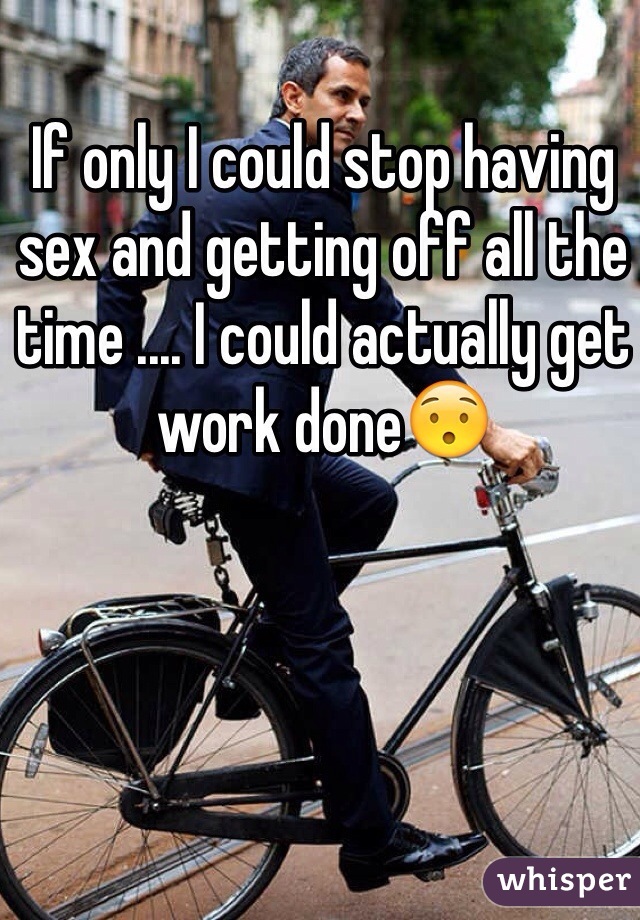 If only I could stop having sex and getting off all the time .... I could actually get work done😯