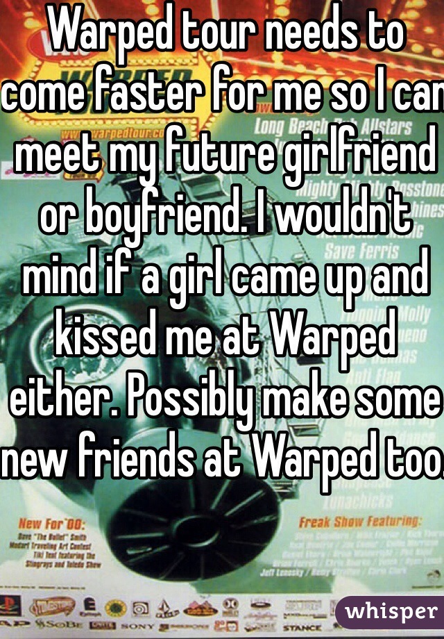 Warped tour needs to come faster for me so I can meet my future girlfriend or boyfriend. I wouldn't mind if a girl came up and kissed me at Warped either. Possibly make some new friends at Warped too.