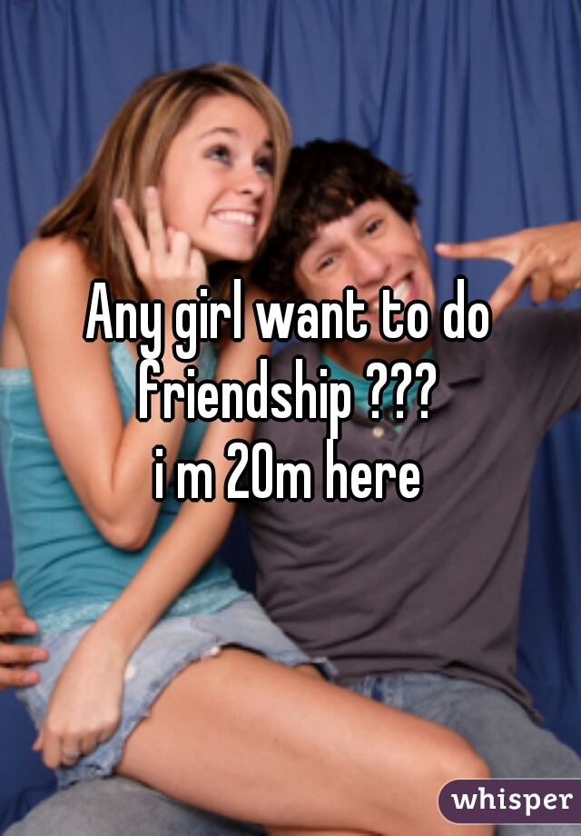 Any girl want to do friendship ??? 
i m 20m here