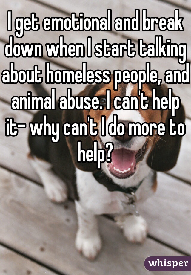 I get emotional and break down when I start talking about homeless people, and animal abuse. I can't help it- why can't I do more to help?