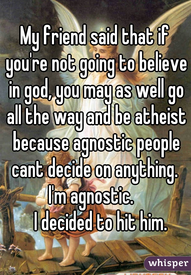 My friend said that if you're not going to believe in god, you may as well go all the way and be atheist because agnostic people cant decide on anything. 
I'm agnostic.  
   I decided to hit him.