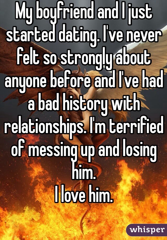 My boyfriend and I just started dating. I've never felt so strongly about anyone before and I've had a bad history with relationships. I'm terrified of messing up and losing him. 
I love him. 