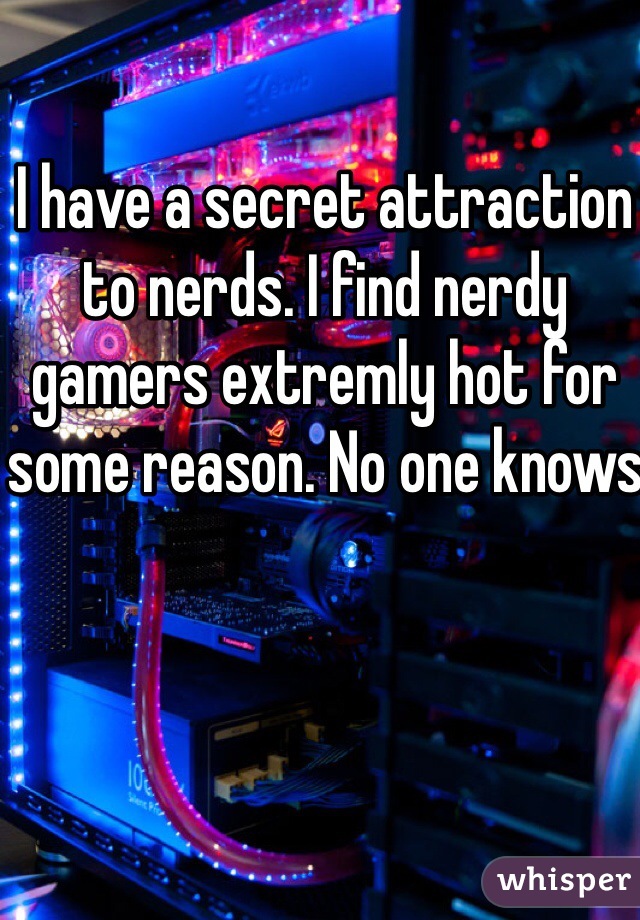 I have a secret attraction to nerds. I find nerdy gamers extremly hot for some reason. No one knows