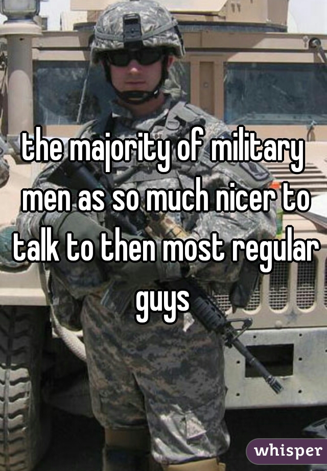 the majority of military men as so much nicer to talk to then most regular guys 
