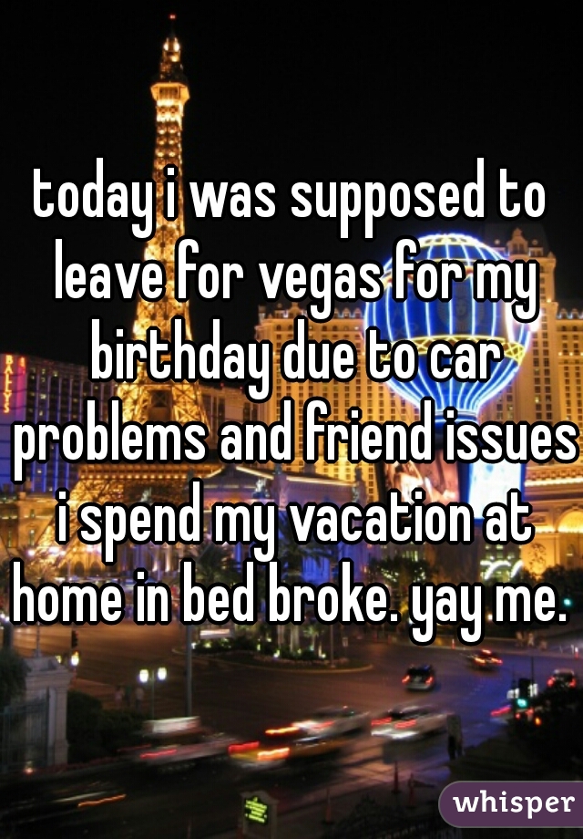today i was supposed to leave for vegas for my birthday due to car problems and friend issues i spend my vacation at home in bed broke. yay me. 