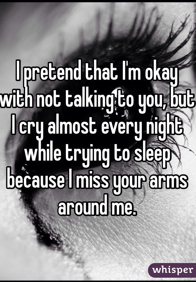 I pretend that I'm okay with not talking to you, but I cry almost every night while trying to sleep because I miss your arms around me.