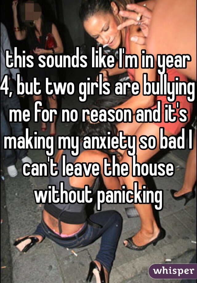 this sounds like I'm in year 4, but two girls are bullying me for no reason and it's making my anxiety so bad I can't leave the house without panicking
