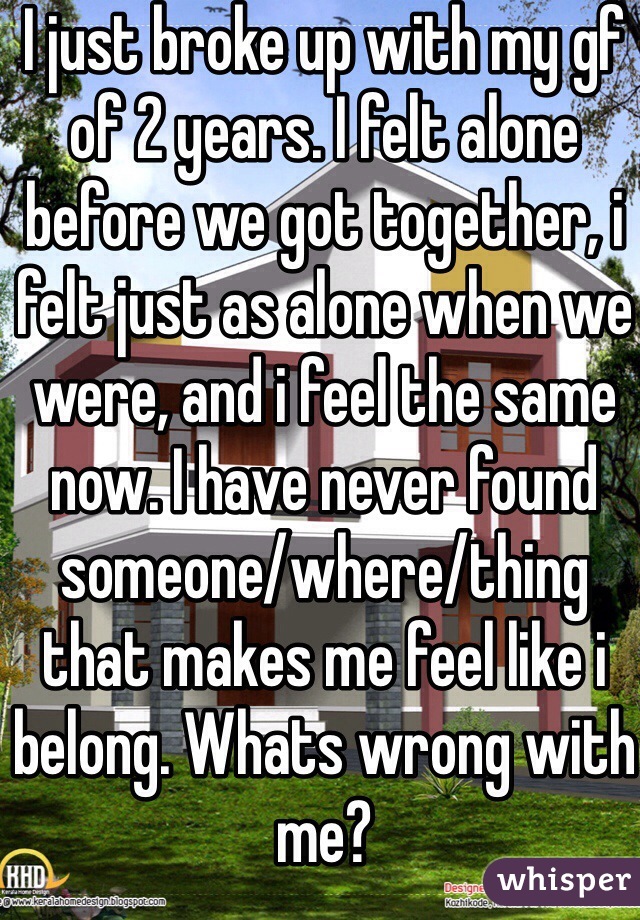 I just broke up with my gf of 2 years. I felt alone before we got together, i felt just as alone when we were, and i feel the same now. I have never found someone/where/thing that makes me feel like i belong. Whats wrong with me?