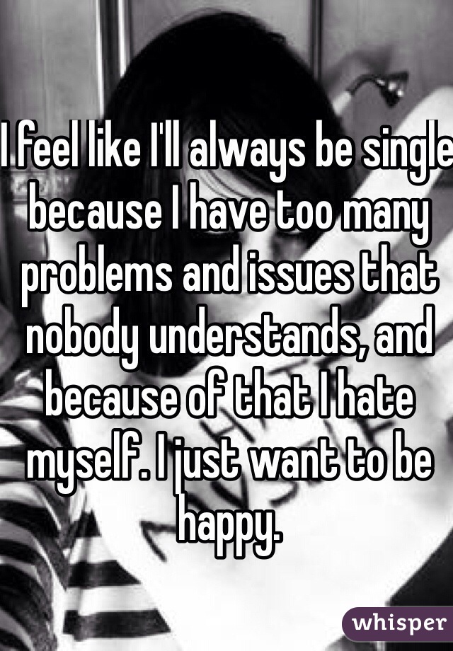 I feel like I'll always be single because I have too many problems and issues that nobody understands, and because of that I hate myself. I just want to be happy. 