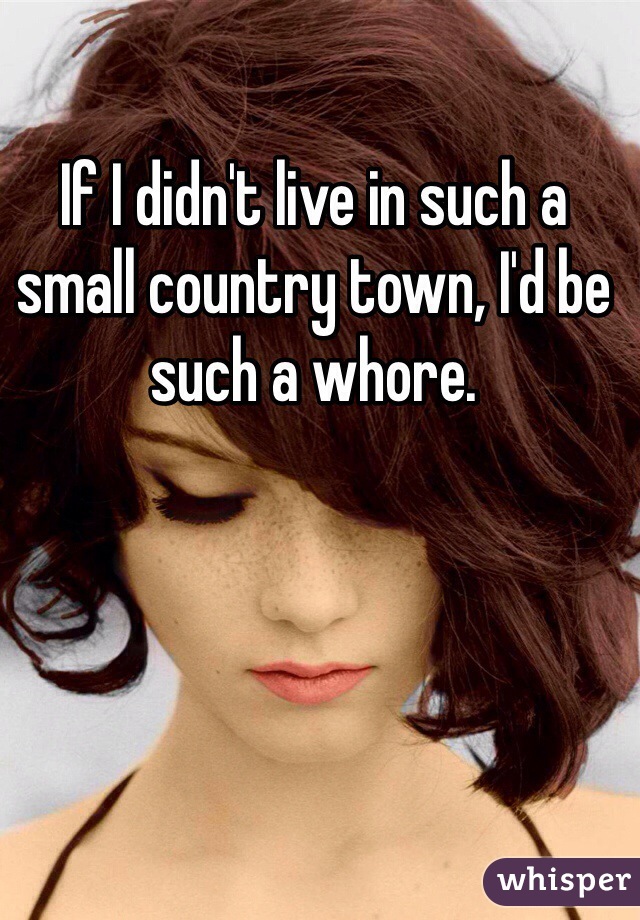 If I didn't live in such a small country town, I'd be such a whore. 
