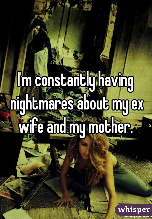 I'm constantly having nightmares about my ex wife and my mother. 