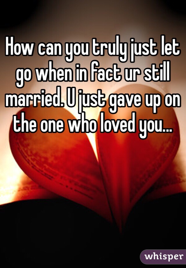 How can you truly just let go when in fact ur still married. U just gave up on the one who loved you...
