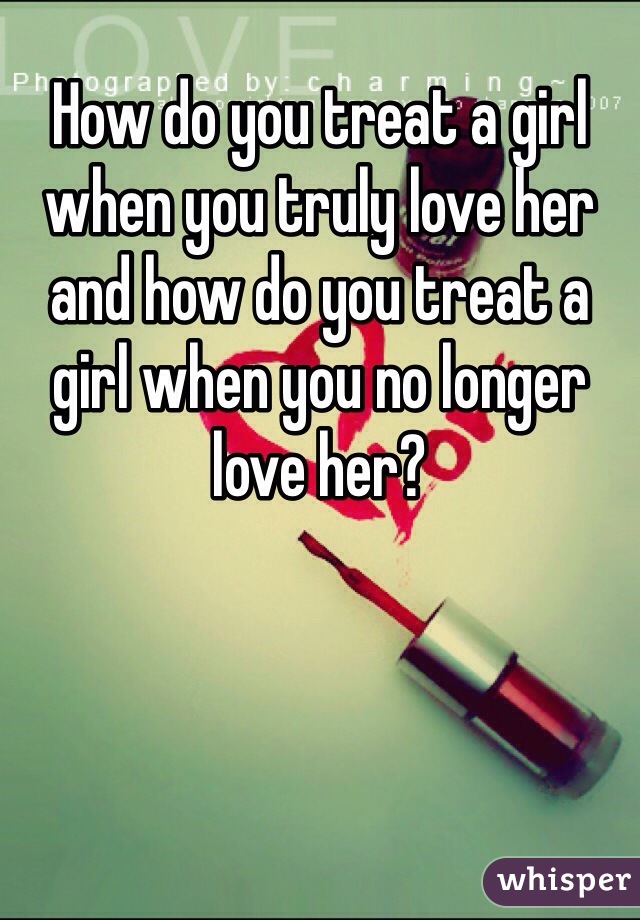 How do you treat a girl when you truly love her and how do you treat a girl when you no longer love her?  