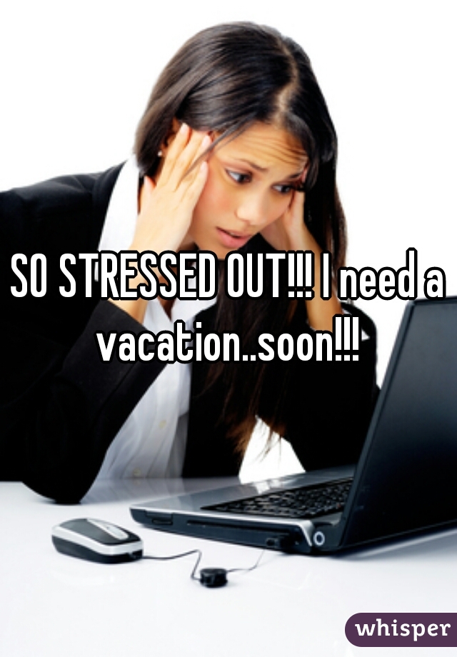 SO STRESSED OUT!!! I need a vacation..soon!!! 