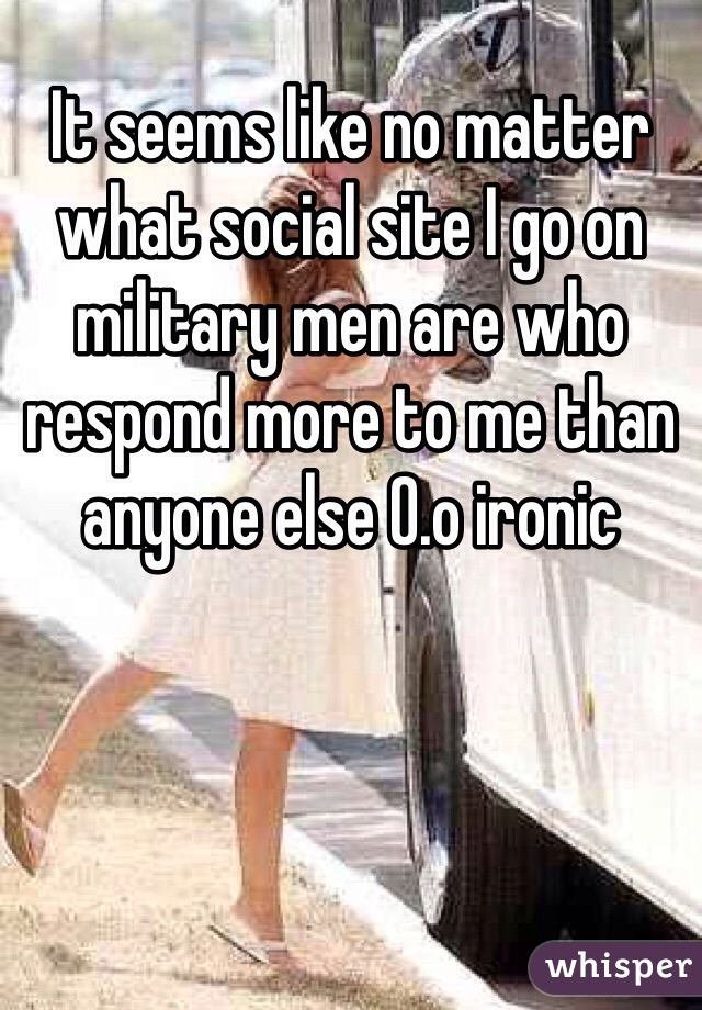 It seems like no matter what social site I go on military men are who respond more to me than anyone else 0.o ironic 