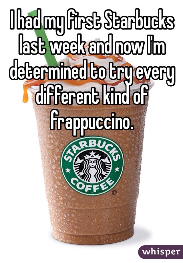 I had my first Starbucks last week and now I'm determined to try every different kind of frappuccino. 
