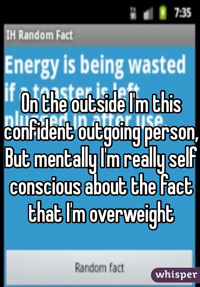 On the outside I'm this confident outgoing person,
But mentally I'm really self conscious about the fact that I'm overweight  