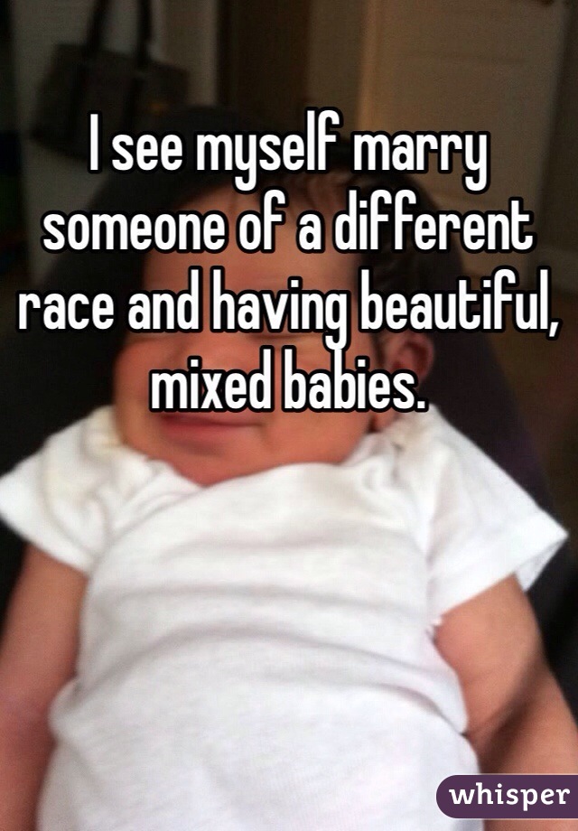 I see myself marry someone of a different race and having beautiful, mixed babies.  