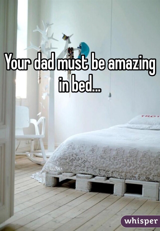 Your dad must be amazing in bed...