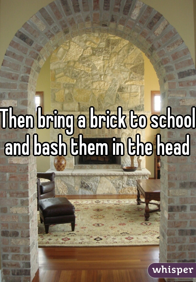 Then bring a brick to school and bash them in the head 