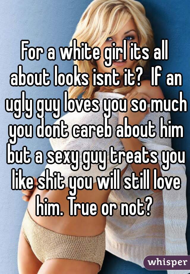 For a white girl its all about looks isnt it?  If an ugly guy loves you so much you dont careb about him but a sexy guy treats you like shit you will still love him. True or not? 