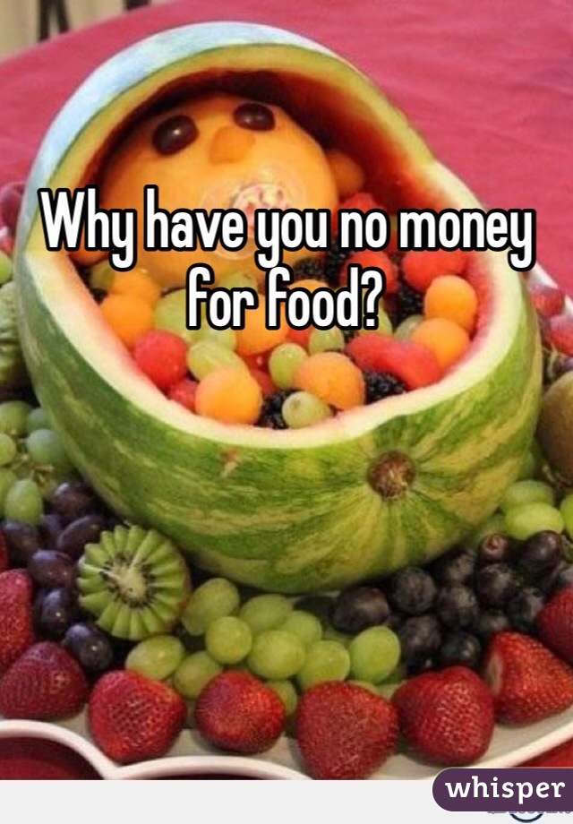 Why have you no money for food? 