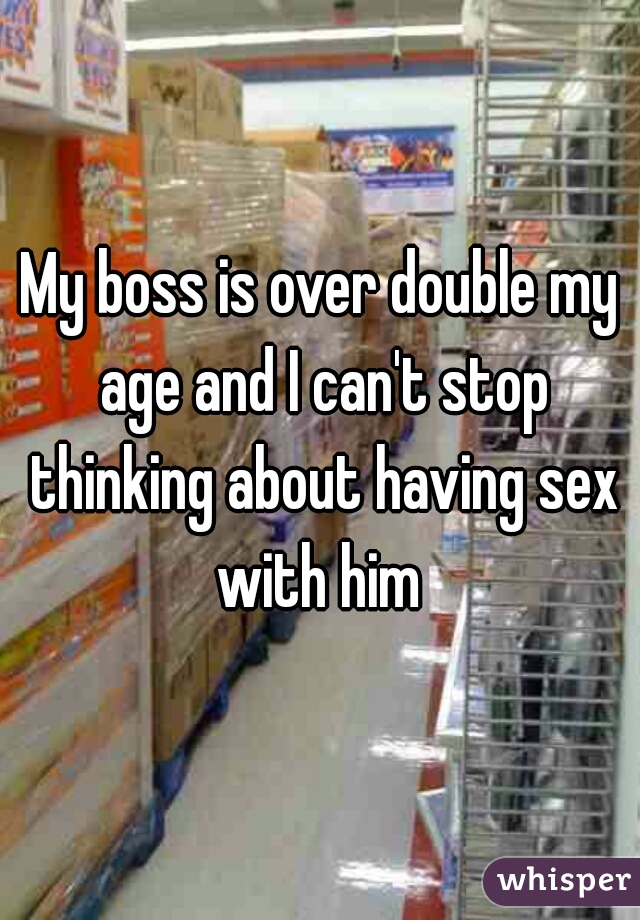 My boss is over double my age and I can't stop thinking about having sex with him 