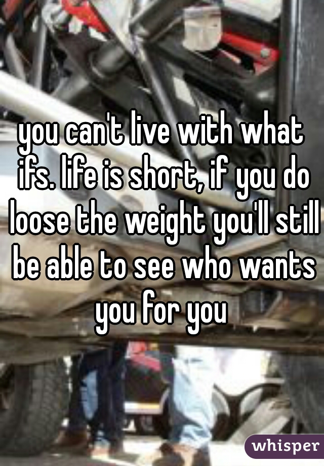 you can't live with what ifs. life is short, if you do loose the weight you'll still be able to see who wants you for you 